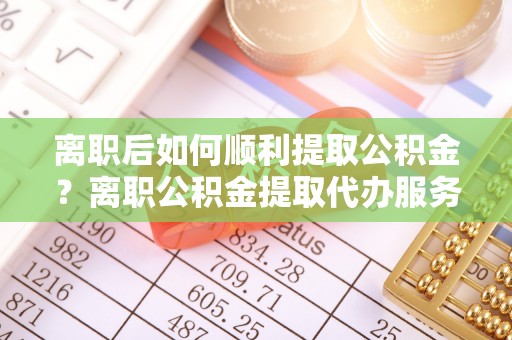 通城离职后如何顺利提取公积金？离职公积金提取代办服务帮你搞定！