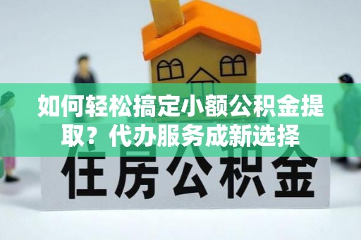 通城如何轻松搞定小额公积金提取？代办服务成新选择