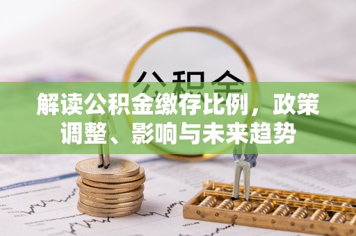 通城解读公积金缴存比例，政策调整、影响与未来趋势
