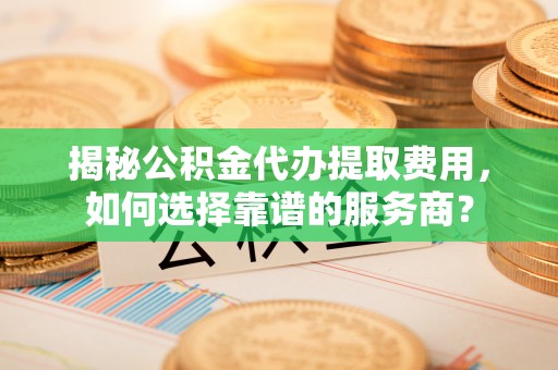 通城揭秘公积金代办提取费用，如何选择靠谱的服务商？