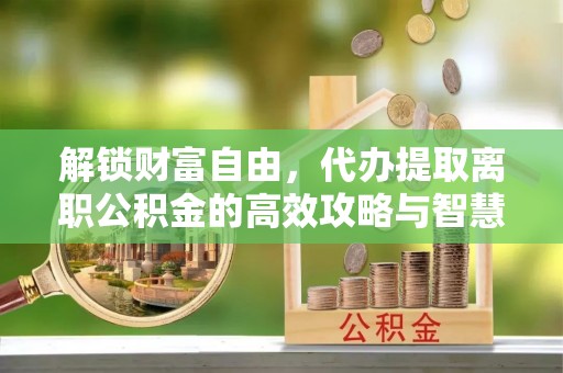 通城解锁财富自由，代办提取离职公积金的高效攻略与智慧选择