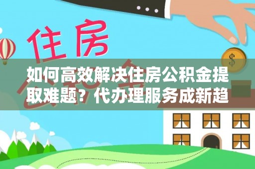 通城如何高效解决住房公积金提取难题？代办理服务成新趋势