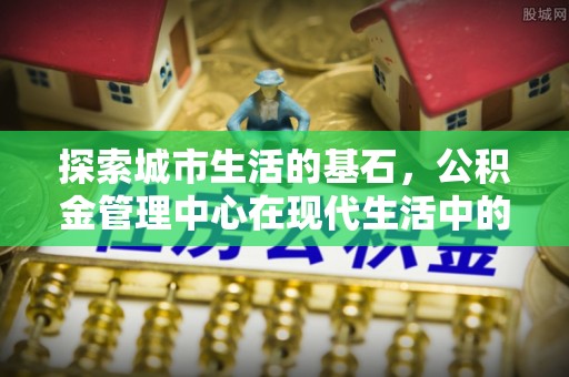 通城探索城市生活的基石，公积金管理中心在现代生活中的重要角色