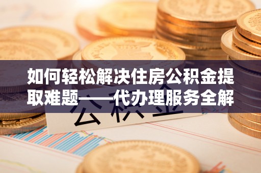 通城如何轻松解决住房公积金提取难题——代办理服务全解析